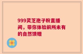999灵芝孢子粉直播间，带你体验前所未有的自然馈赠