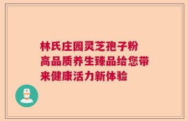 林氏庄园灵芝孢子粉 高品质养生臻品给您带来健康活力新体验