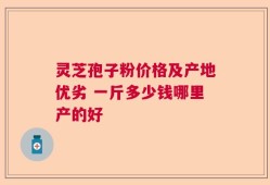 灵芝孢子粉价格及产地优劣 一斤多少钱哪里产的好