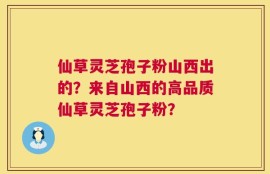 仙草灵芝孢子粉山西出的？来自山西的高品质仙草灵芝孢子粉？
