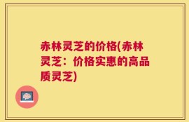 赤林灵芝的价格(赤林灵芝：价格实惠的高品质灵芝)