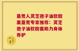 垦荒人灵芝孢子油软胶囊垦荒专家推荐：灵芝孢子油软胶囊助力身体养护