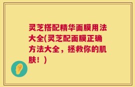 灵芝搭配精华面膜用法大全(灵芝配面膜正确方法大全，拯救你的肌肤！)