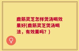 鹿筋灵芝怎样煲汤喝效果好(鹿筋灵芝煲汤喝法，有效果吗？)