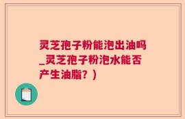 灵芝孢子粉能泡出油吗_灵芝孢子粉泡水能否产生油脂？)