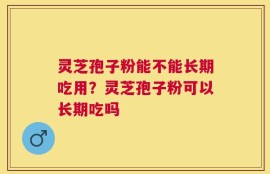 灵芝孢子粉能不能长期吃用？灵芝孢子粉可以长期吃吗