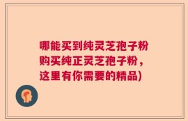 哪能买到纯灵芝孢子粉购买纯正灵芝孢子粉，这里有你需要的精品)