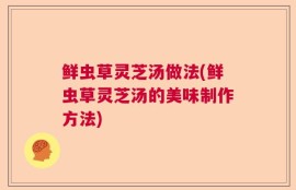 鲜虫草灵芝汤做法(鲜虫草灵芝汤的美味制作方法)