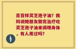 百百样灵芝孢子油？我妈说她朋友做完治疗吃灵芝孢子油来调理身体，有人用过吗？
