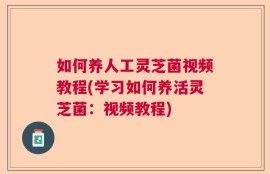如何养人工灵芝菌视频教程(学习如何养活灵芝菌：视频教程)