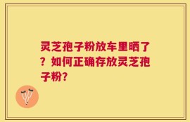 灵芝孢子粉放车里晒了？如何正确存放灵芝孢子粉？