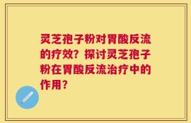 灵芝孢子粉对胃酸反流的疗效？探讨灵芝孢子粉在胃酸反流治疗中的作用？