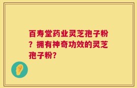 百寿堂药业灵芝孢子粉？拥有神奇功效的灵芝孢子粉？