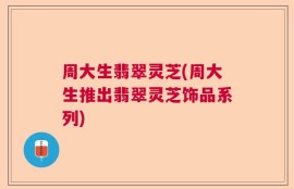 周大生翡翠灵芝(周大生推出翡翠灵芝饰品系列)