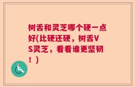 树舌和灵芝哪个硬一点好(比硬还硬，树舌VS灵芝，看看谁更坚韧！)