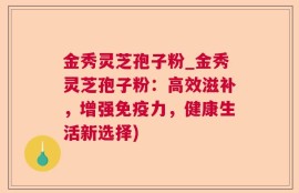 金秀灵芝孢子粉_金秀灵芝孢子粉：高效滋补，增强免疫力，健康生活新选择)