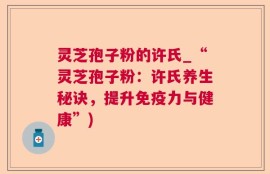 灵芝孢子粉的许氏_“灵芝孢子粉：许氏养生秘诀，提升免疫力与健康”)