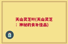 天山灵芝叶(天山灵芝：神秘的食补佳品)