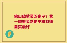 佛山破壁灵芝孢子？紫一破壁灵芝孢子粉到哪里买最好