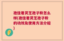 孢佳君灵芝孢子粉怎么样(孢佳君灵芝孢子粉的功效及使用方法介绍)