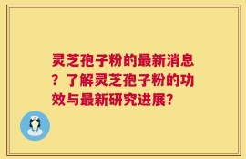 灵芝孢子粉的最新消息？了解灵芝孢子粉的功效与最新研究进展？