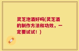 灵芝泡酒好吗(灵芝酒的制作方法和功效，一定要试试！)