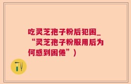 吃灵芝孢子粉后犯困_“灵芝孢子粉服用后为何感到困倦”)
