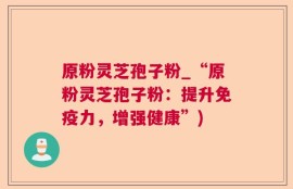 原粉灵芝孢子粉_“原粉灵芝孢子粉：提升免疫力，增强健康”)