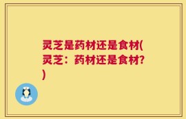 灵芝是药材还是食材(灵芝：药材还是食材？)