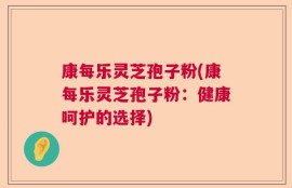 康每乐灵芝孢子粉(康每乐灵芝孢子粉：健康呵护的选择)