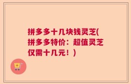 拼多多十几块钱灵芝(拼多多特价：超值灵芝仅需十几元！)
