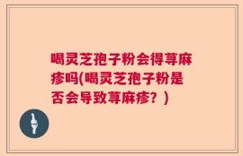 喝灵芝孢子粉会得荨麻疹吗(喝灵芝孢子粉是否会导致荨麻疹？)