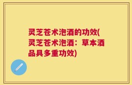 灵芝苍术泡酒的功效(灵芝苍术泡酒：草本酒品具多重功效)