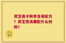 灵芝孢子粉养生茶配方？灵芝煲汤要配什么材料？