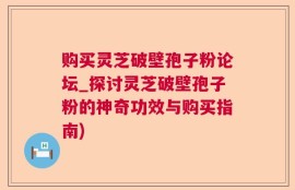 购买灵芝破壁孢子粉论坛_探讨灵芝破壁孢子粉的神奇功效与购买指南)