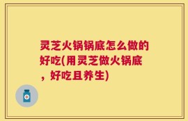 灵芝火锅锅底怎么做的好吃(用灵芝做火锅底，好吃且养生)