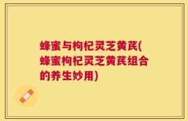 蜂蜜与枸杞灵芝黄芪(蜂蜜枸杞灵芝黄芪组合的养生妙用)