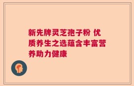 新先牌灵芝孢子粉 优质养生之选蕴含丰富营养助力健康