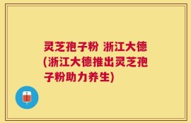 灵芝孢子粉 浙江大德(浙江大德推出灵芝孢子粉助力养生)
