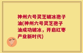 神州六号灵芝破冰孢子油(神州六号灵芝孢子油成功破冰，开启红枣产业新时代)
