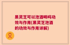 黑灵芝可以泡酒喝吗功效与作用(黑灵芝泡酒的功效与作用详解)