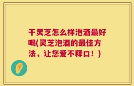 干灵芝怎么样泡酒最好喝(灵芝泡酒的最佳方法，让您爱不释口！)