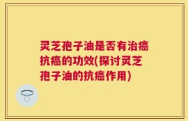 灵芝孢子油是否有治癌抗癌的功效(探讨灵芝孢子油的抗癌作用)