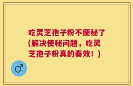 吃灵芝孢子粉不便秘了(解决便秘问题，吃灵芝孢子粉真的奏效！)