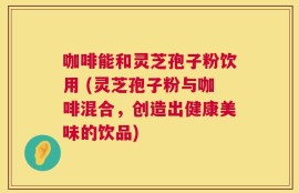 咖啡能和灵芝孢子粉饮用 (灵芝孢子粉与咖啡混合，创造出健康美味的饮品)