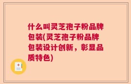 什么叫灵芝孢子粉品牌包装(灵芝孢子粉品牌包装设计创新，彰显品质特色)