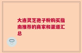 大连灵芝孢子粉购买指南推荐的商家和渠道汇总