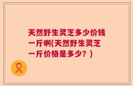 天然野生灵芝多少价钱一斤啊(天然野生灵芝一斤价格是多少？)