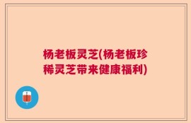 杨老板灵芝(杨老板珍稀灵芝带来健康福利)
