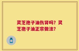 灵芝孢子油伤肾吗？灵芝孢子油正宗做法？